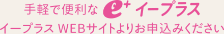 手軽で便利なイープラス　イープラスWebサイトよりお申し込みください。